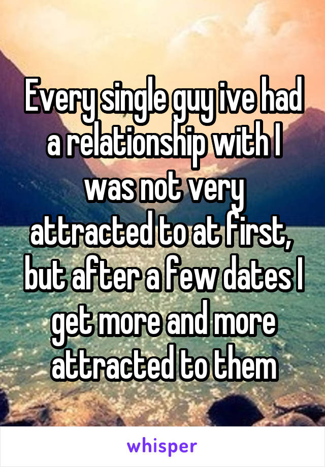 Every single guy ive had a relationship with I was not very attracted to at first,  but after a few dates I get more and more attracted to them