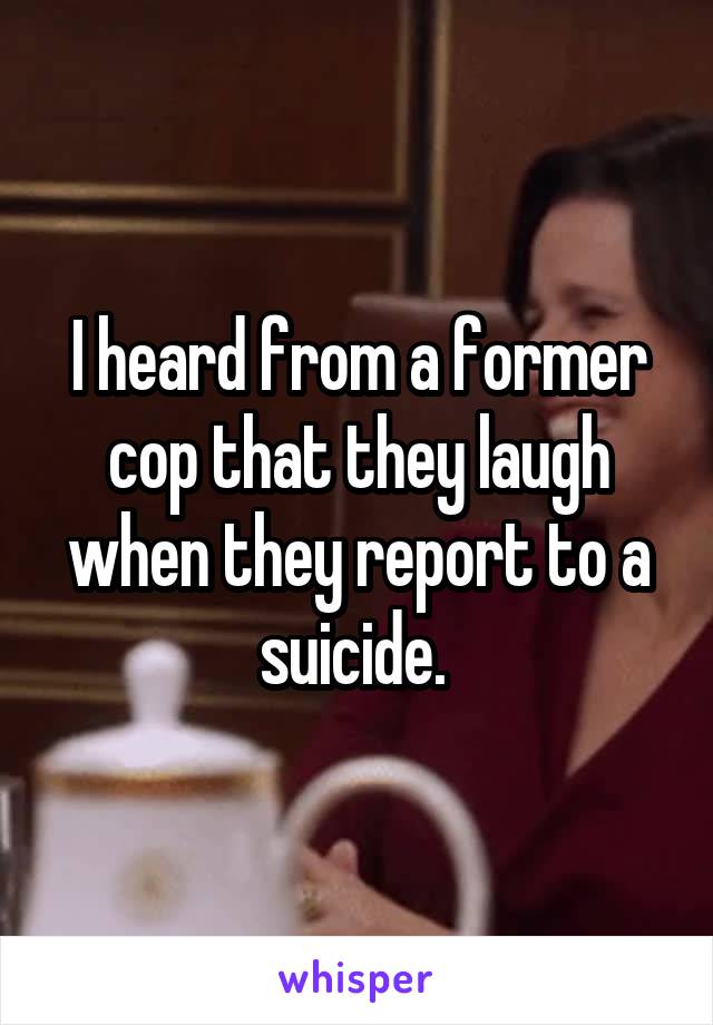 I heard from a former cop that they laugh when they report to a suicide. 