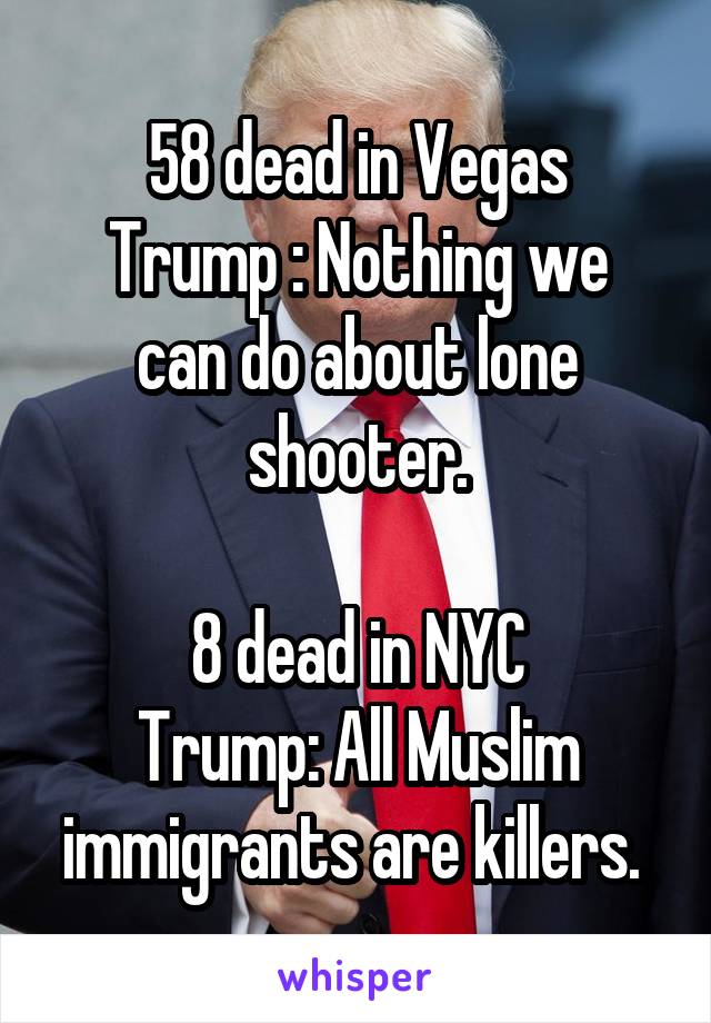 58 dead in Vegas
Trump : Nothing we can do about lone shooter.

8 dead in NYC
Trump: All Muslim immigrants are killers. 