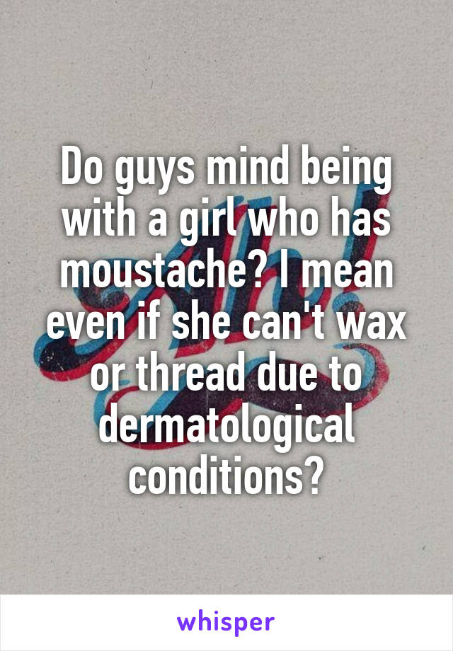 Do guys mind being with a girl who has moustache? I mean even if she can't wax or thread due to dermatological conditions?