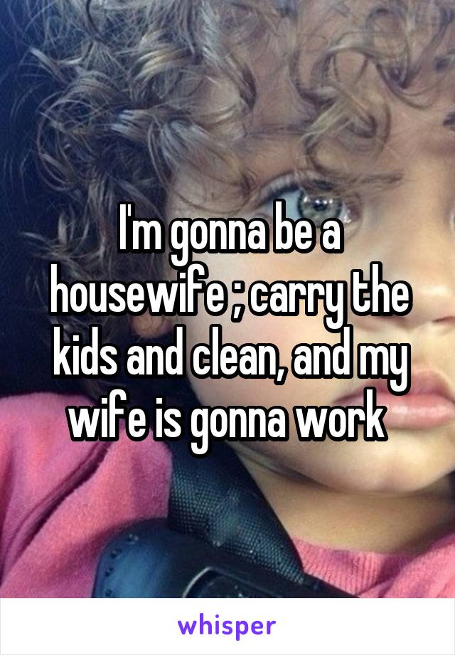 I'm gonna be a housewife ; carry the kids and clean, and my wife is gonna work 