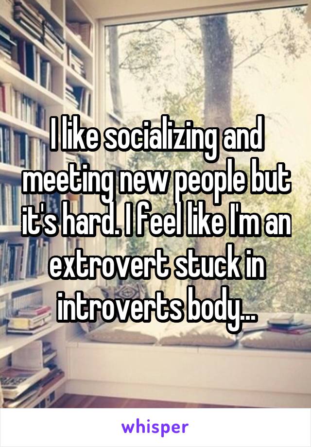 I like socializing and meeting new people but it's hard. I feel like I'm an extrovert stuck in introverts body...