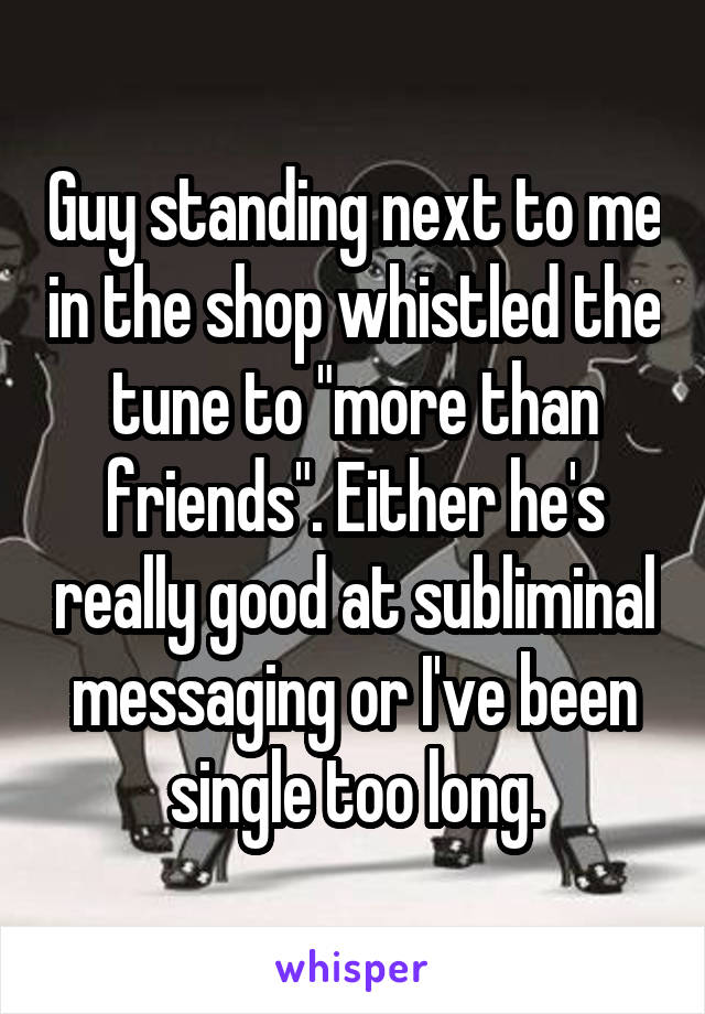 Guy standing next to me in the shop whistled the tune to "more than friends". Either he's really good at subliminal messaging or I've been single too long.