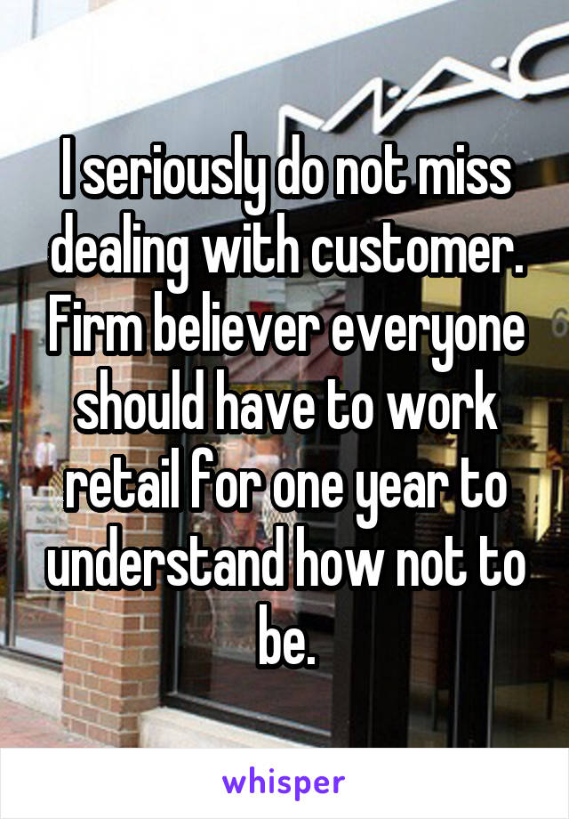 I seriously do not miss dealing with customer. Firm believer everyone should have to work retail for one year to understand how not to be.