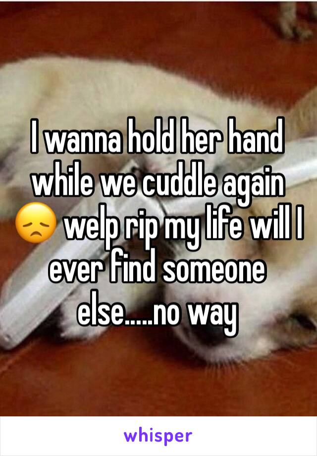 I wanna hold her hand while we cuddle again 😞 welp rip my life will I ever find someone else.....no way