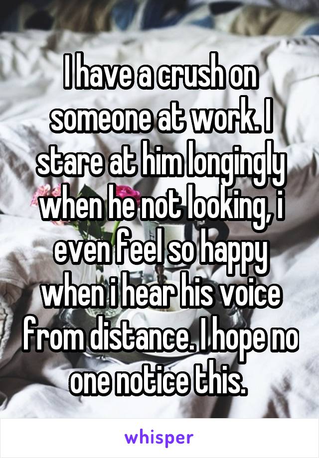 I have a crush on someone at work. I stare at him longingly when he not looking, i even feel so happy when i hear his voice from distance. I hope no one notice this. 