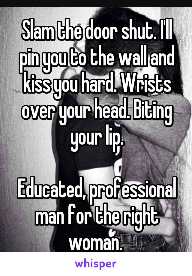 Slam the door shut. I'll pin you to the wall and kiss you hard. Wrists over your head. Biting your lip.

Educated, professional man for the right woman. 