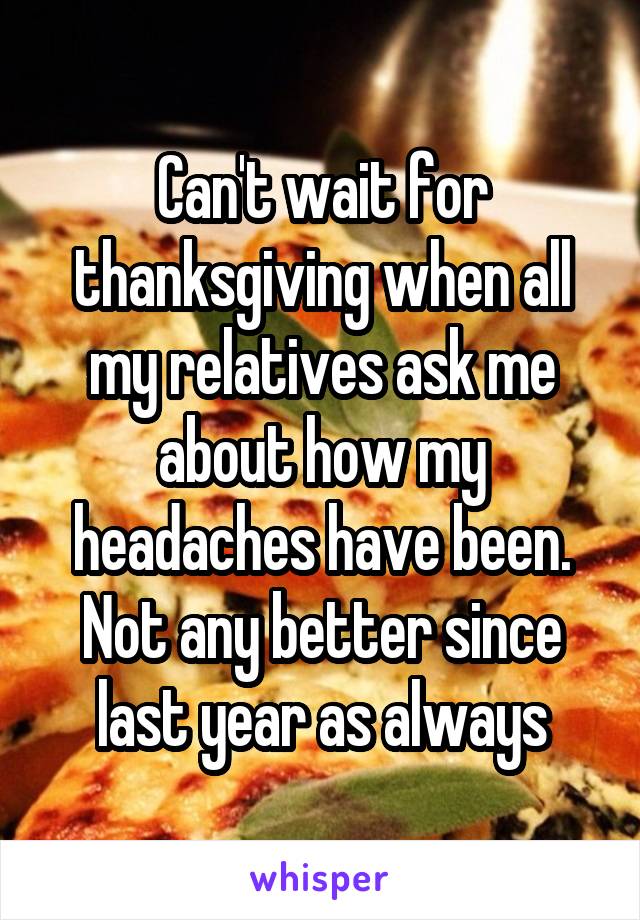 Can't wait for thanksgiving when all my relatives ask me about how my headaches have been.
Not any better since last year as always