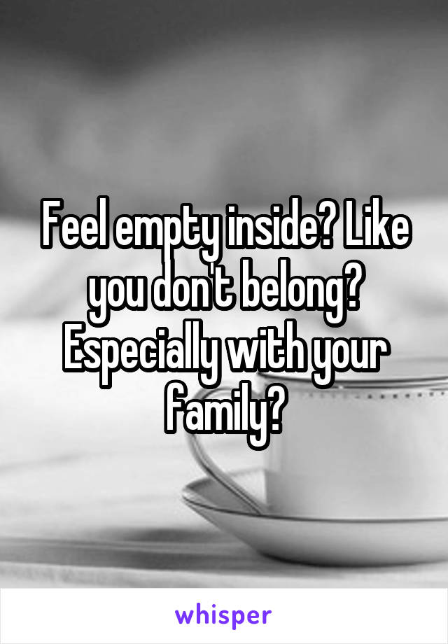 Feel empty inside? Like you don't belong? Especially with your family?