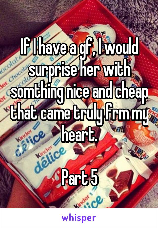 If I have a gf, I would surprise her with somthing nice and cheap that came truly frm my heart.

Part 5