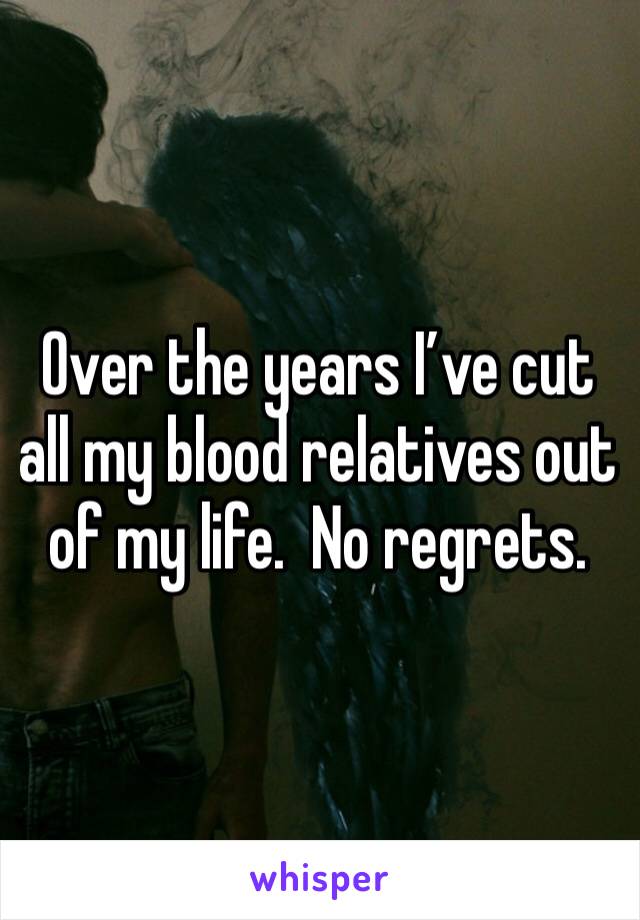 Over the years I’ve cut all my blood relatives out of my life.  No regrets. 