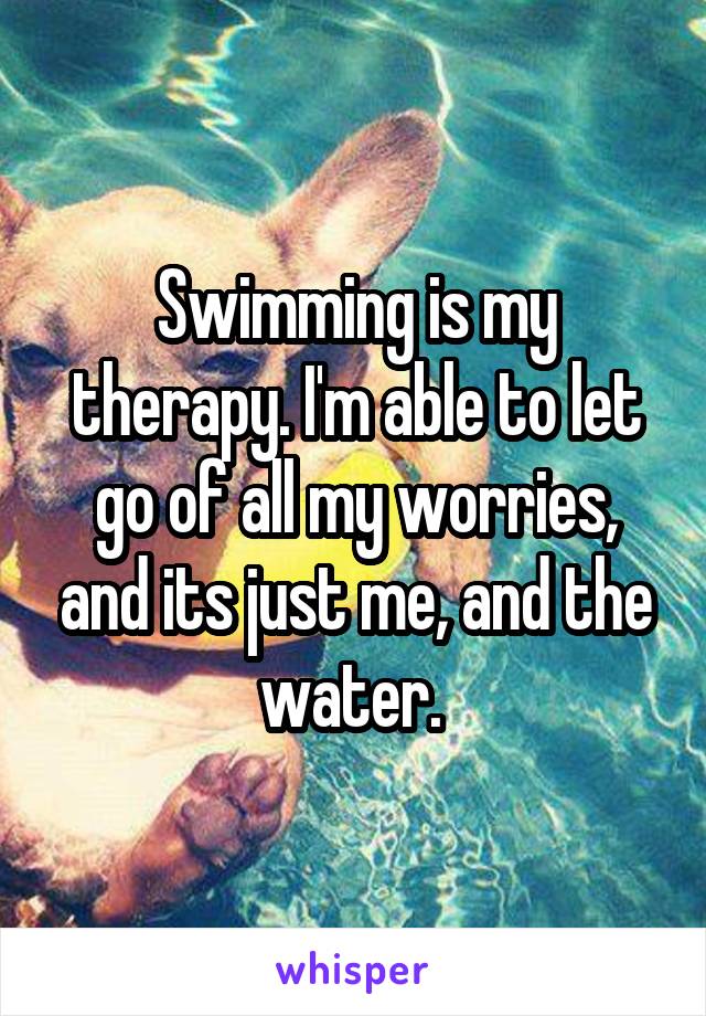 Swimming is my therapy. I'm able to let go of all my worries, and its just me, and the water. 
