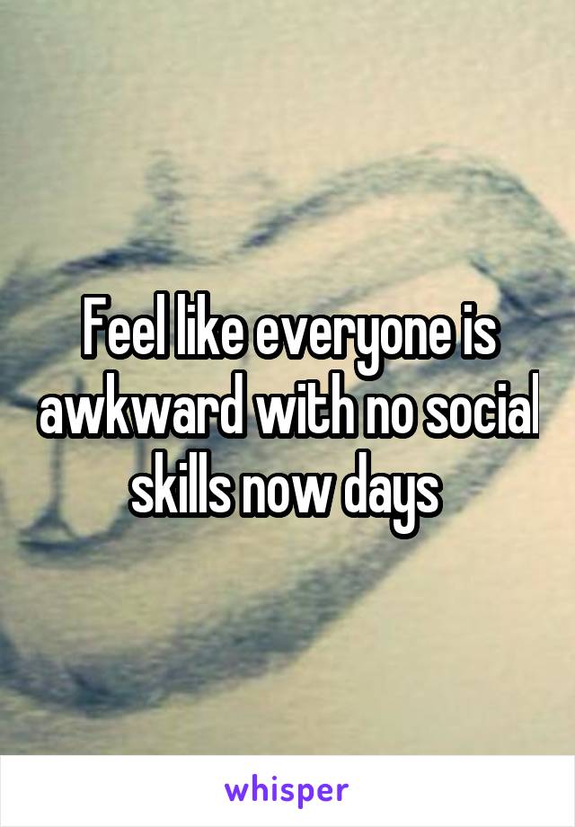 Feel like everyone is awkward with no social skills now days 