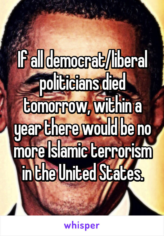 If all democrat/liberal politicians died tomorrow, within a year there would be no more Islamic terrorism in the United States.