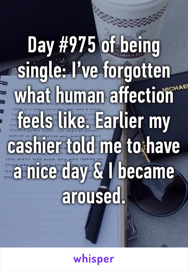 Day #975 of being single: I’ve forgotten what human affection feels like. Earlier my cashier told me to have a nice day & I became aroused.