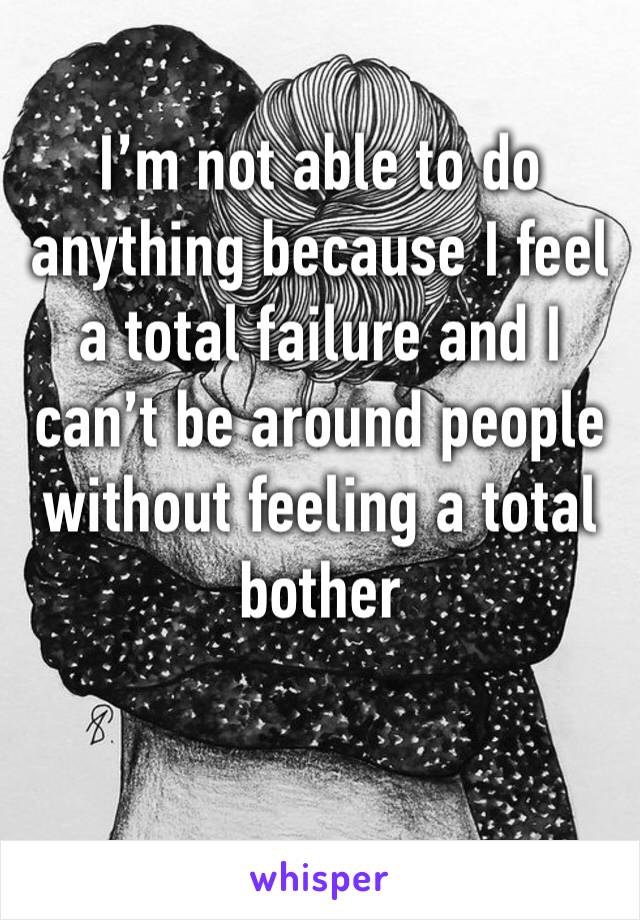 I’m not able to do anything because I feel a total failure and I can’t be around people without feeling a total bother