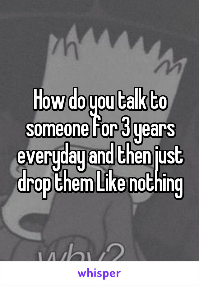 How do you talk to someone for 3 years everyday and then just drop them Like nothing