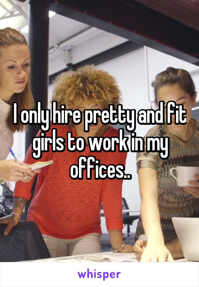 I only hire pretty and fit girls to work in my offices..