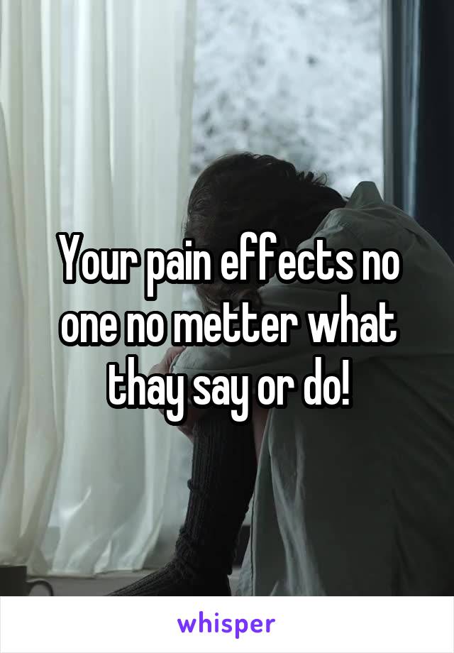 Your pain effects no one no metter what thay say or do!