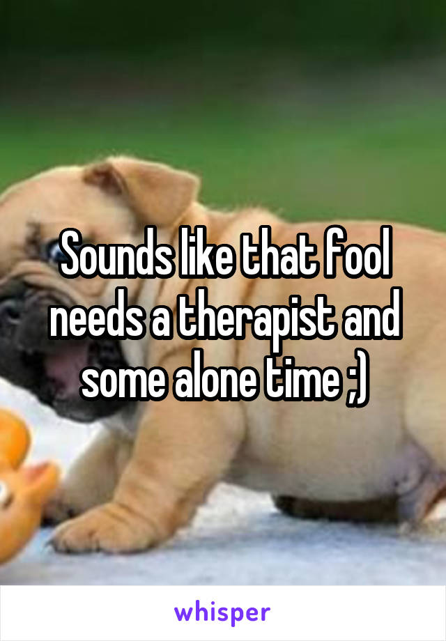 Sounds like that fool needs a therapist and some alone time ;)