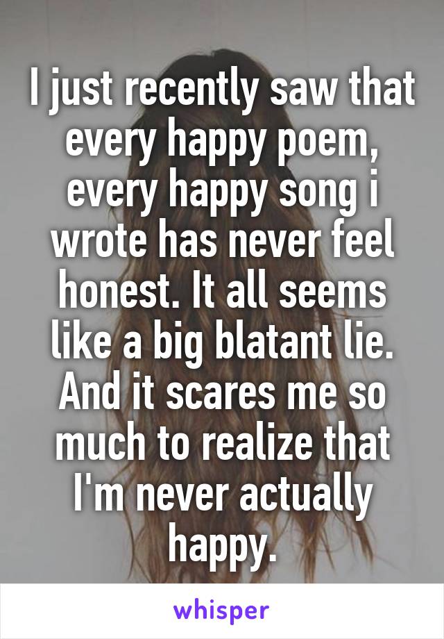 I just recently saw that every happy poem, every happy song i wrote has never feel honest. It all seems like a big blatant lie. And it scares me so much to realize that I'm never actually happy.