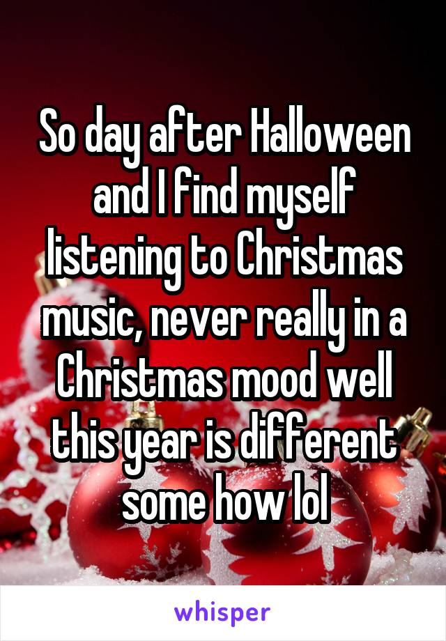 So day after Halloween and I find myself listening to Christmas music, never really in a Christmas mood well this year is different some how lol