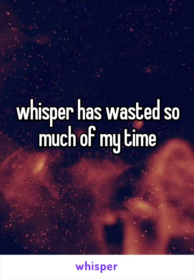 whisper has wasted so much of my time
