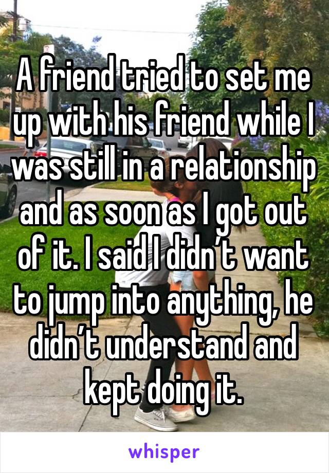 A friend tried to set me up with his friend while I was still in a relationship and as soon as I got out of it. I said I didn’t want to jump into anything, he didn’t understand and kept doing it. 