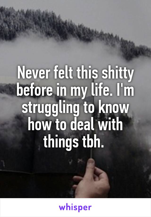 Never felt this shitty before in my life. I'm struggling to know how to deal with things tbh. 
