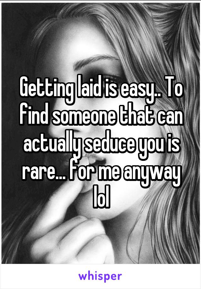 Getting laid is easy.. To find someone that can actually seduce you is rare... for me anyway lol