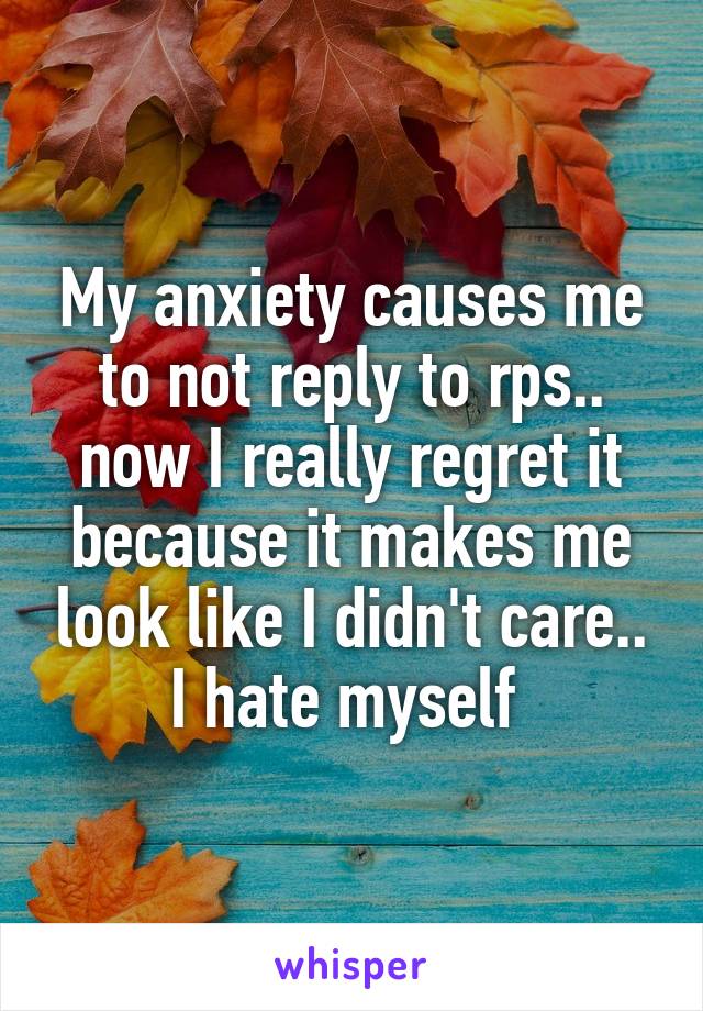 My anxiety causes me to not reply to rps.. now I really regret it because it makes me look like I didn't care.. I hate myself 