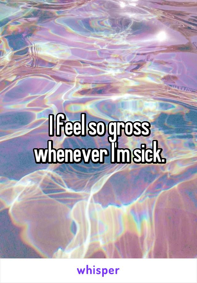I feel so gross whenever I'm sick.