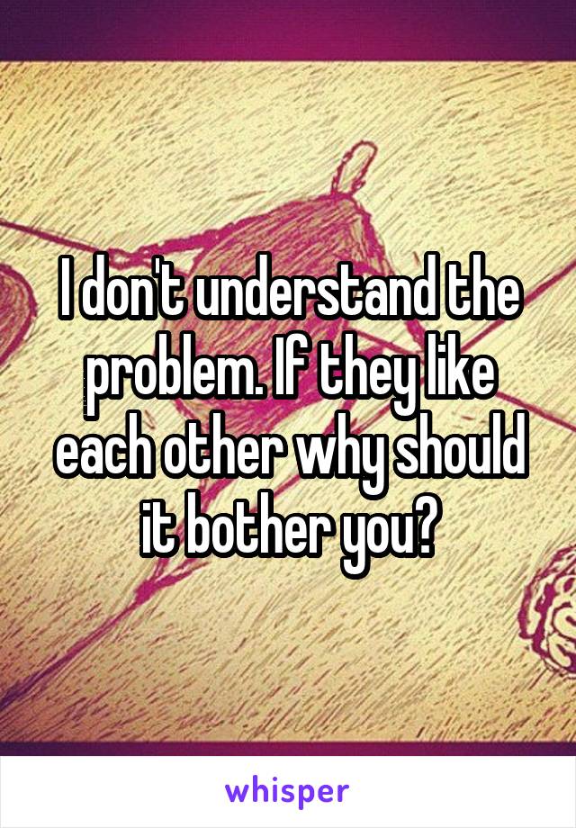 I don't understand the problem. If they like each other why should it bother you?