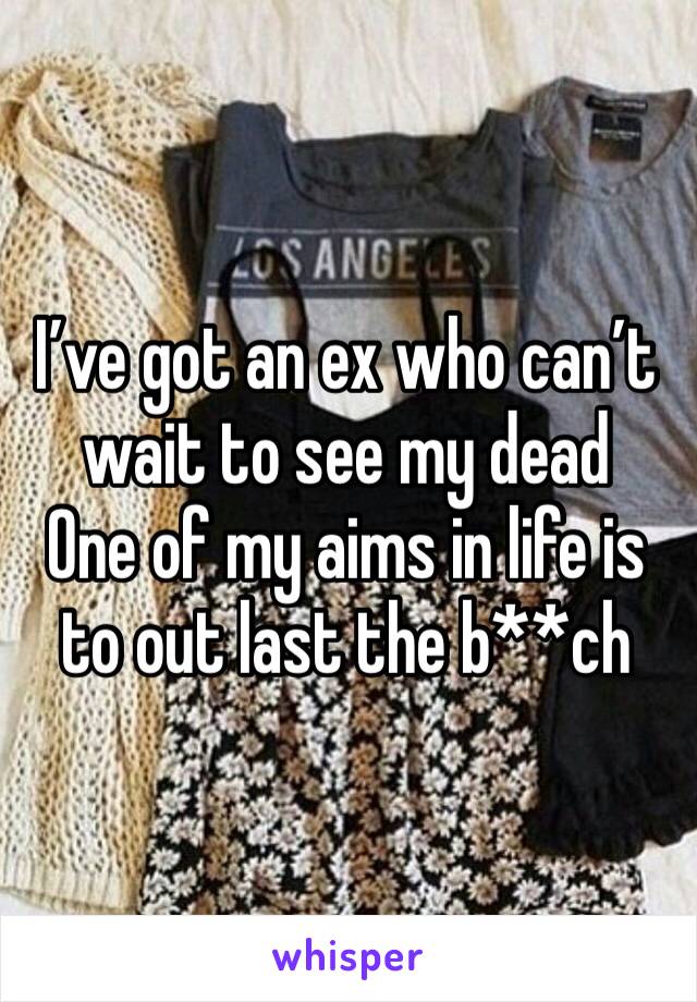 I’ve got an ex who can’t wait to see my dead 
One of my aims in life is to out last the b**ch 