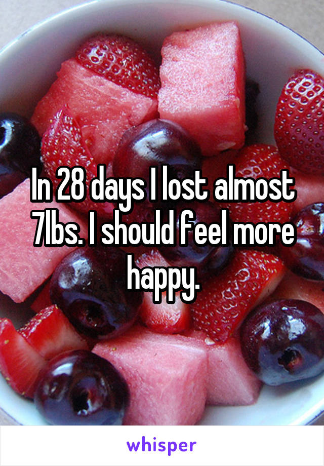 In 28 days I lost almost 7lbs. I should feel more happy.