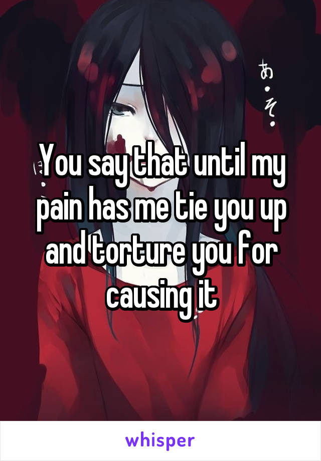 You say that until my pain has me tie you up and torture you for causing it