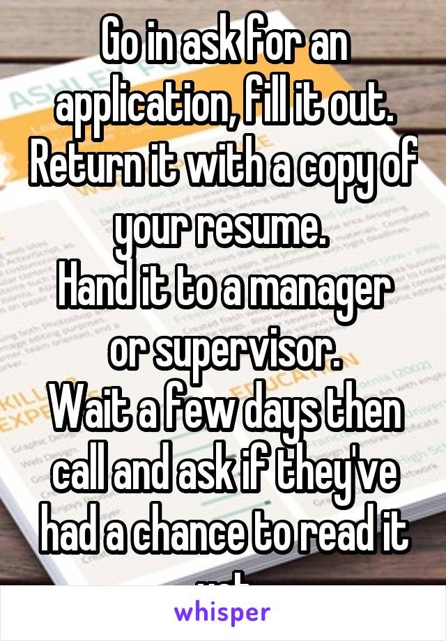 Go in ask for an application, fill it out. Return it with a copy of your resume. 
Hand it to a manager or supervisor.
Wait a few days then call and ask if they've had a chance to read it yet