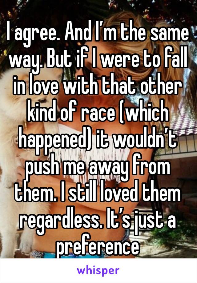 I agree. And I’m the same way. But if I were to fall in love with that other kind of race (which happened) it wouldn’t push me away from them. I still loved them regardless. It’s just a preference 