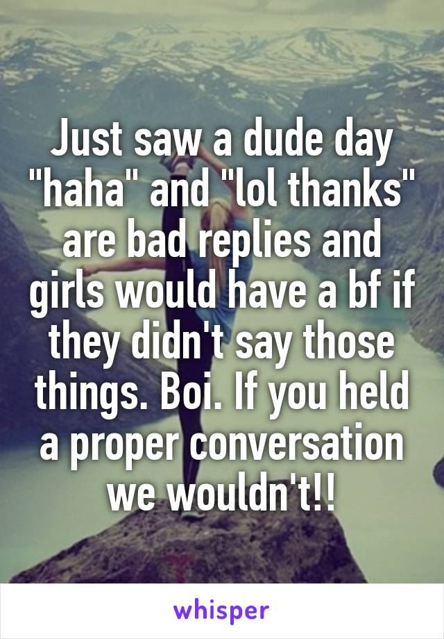 Just saw a dude day "haha" and "lol thanks" are bad replies and girls would have a bf if they didn't say those things. Boi. If you held a proper conversation we wouldn't!!