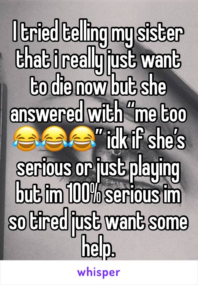 I tried telling my sister that i really just want to die now but she answered with “me too 😂😂😂” idk if she’s serious or just playing but im 100% serious im so tired just want some help. 