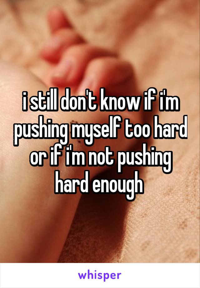 i still don't know if i'm pushing myself too hard or if i'm not pushing hard enough 