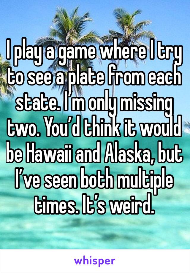 I play a game where I try to see a plate from each state. I’m only missing two. You’d think it would be Hawaii and Alaska, but I’ve seen both multiple times. It’s weird.