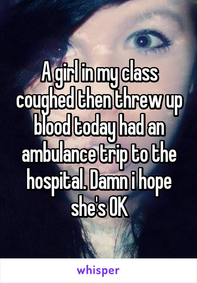 A girl in my class coughed then threw up blood today had an ambulance trip to the hospital. Damn i hope she's OK