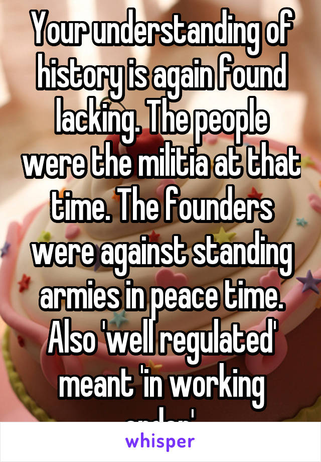 Your understanding of history is again found lacking. The people were the militia at that time. The founders were against standing armies in peace time. Also 'well regulated' meant 'in working order'.