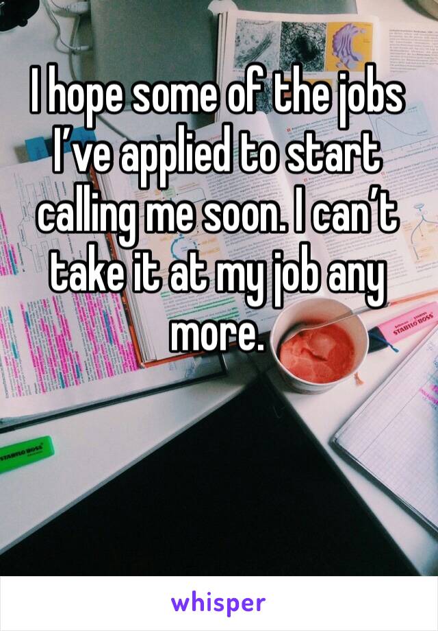 I hope some of the jobs I’ve applied to start calling me soon. I can’t take it at my job any more. 