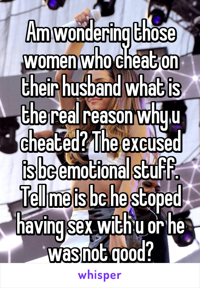 Am wondering those women who cheat on their husband what is the real reason why u cheated? The excused is bc emotional stuff. Tell me is bc he stoped having sex with u or he was not good?