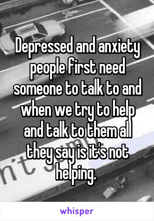Depressed and anxiety people first need someone to talk to and when we try to help and talk to them all they say is it's not helping. 