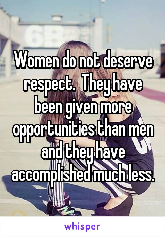 Women do not deserve respect.  They have been given more opportunities than men and they have accomplished much less.