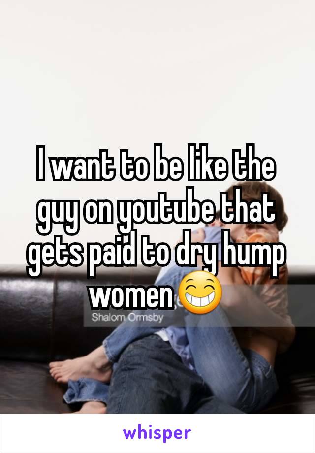 I want to be like the guy on youtube that gets paid to dry hump women😁
