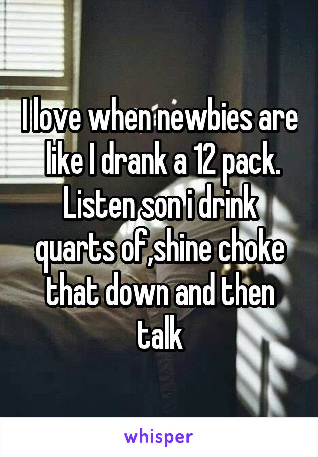 I love when newbies are  like I drank a 12 pack. Listen son i drink quarts of,shine choke that down and then talk